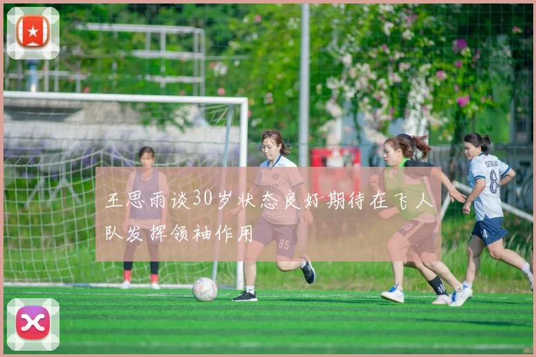王思雨谈30岁状态良好期待在飞人队发挥领袖作用