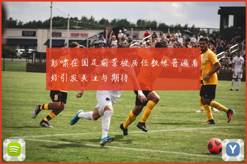 彭啸在国足前景被历任教练普遍看好引发关注与期待