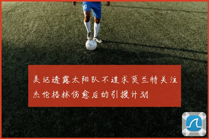 美记透露太阳队不追求莫兰特关注杰伦格林伤愈后的引援计划