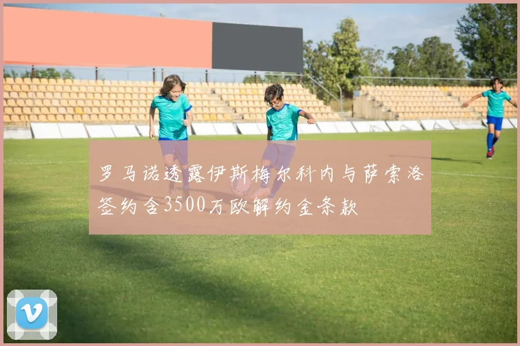 罗马诺透露伊斯梅尔科内与萨索洛签约含3500万欧解约金条款