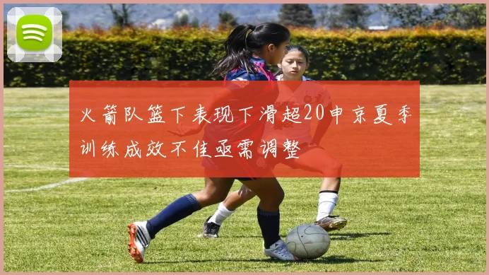 火箭队篮下表现下滑超20申京夏季训练成效不佳亟需调整