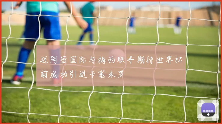 迈阿密国际与梅西联手期待世界杯前成功引进卡塞米罗
