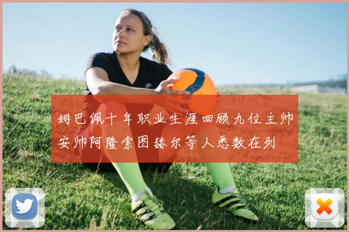 姆巴佩十年职业生涯回顾九位主帅安帅阿隆索图赫尔等人悉数在列