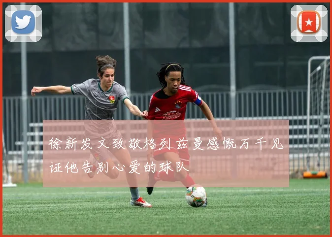 徐新发文致敬格列兹曼感慨万千见证他告别心爱的球队