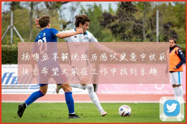 杨鸣分享解说经历感叹疲惫中收获快乐希望大家在工作中找到乐趣