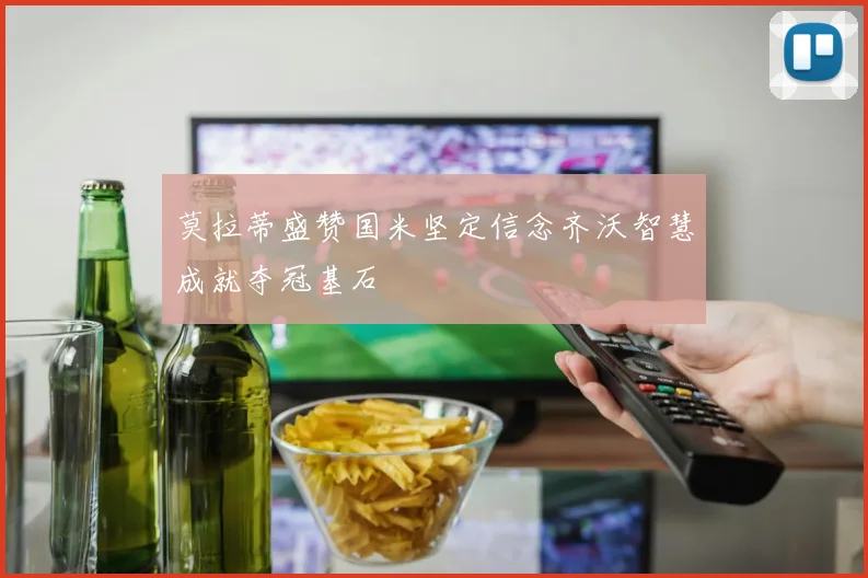 莫拉蒂盛赞国米坚定信念齐沃智慧成就夺冠基石