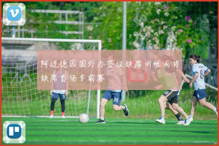 阿连德因国外办签证缺席训练或将缺席首场季前赛
