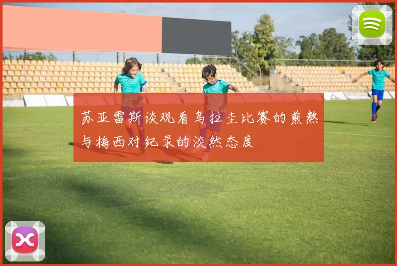 苏亚雷斯谈观看乌拉圭比赛的煎熬与梅西对纪录的淡然态度