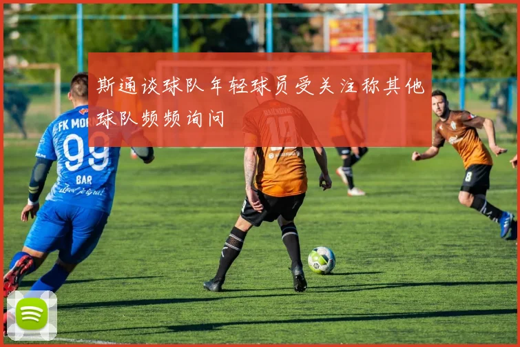 斯通谈球队年轻球员受关注称其他球队频频询问