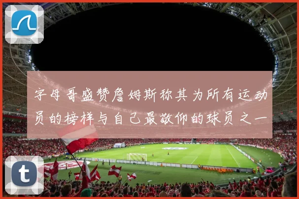 字母哥盛赞詹姆斯称其为所有运动员的榜样与自己最敬仰的球员之一