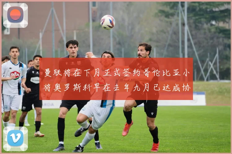 曼联将在下月正式签约哥伦比亚小将奥罗斯科早在去年九月已达成协议