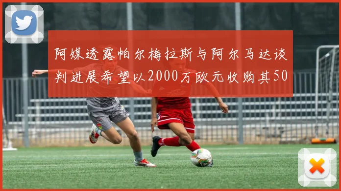 阿媒透露帕尔梅拉斯与阿尔马达谈判进展希望以2000万欧元收购其50所有权