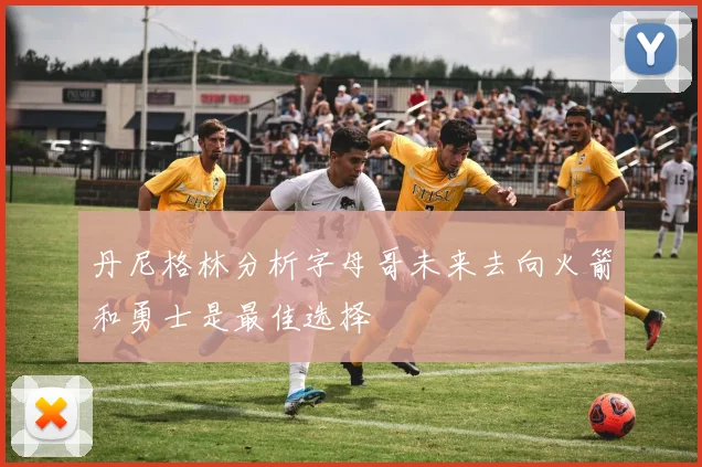 丹尼格林分析字母哥未来去向火箭和勇士是最佳选择