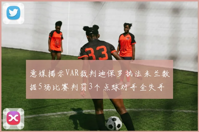 意媒揭示VAR裁判迪保罗执法米兰数据5场比赛判罚3个点球对手全失手